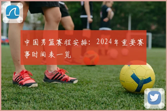 中国男篮赛程安排:2024年重要赛事时间表一览
