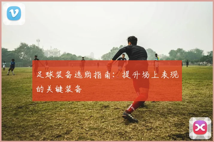 足球装备选购指南：提升场上表现的关键装备