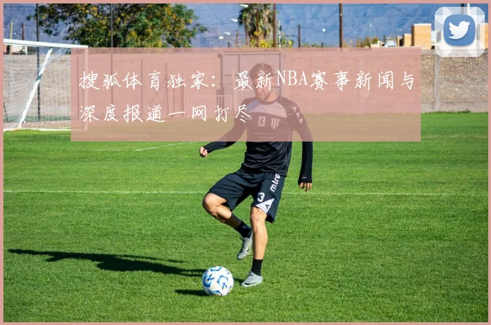 搜狐体育独家:最新NBA赛事新闻与深度报道一网打尽