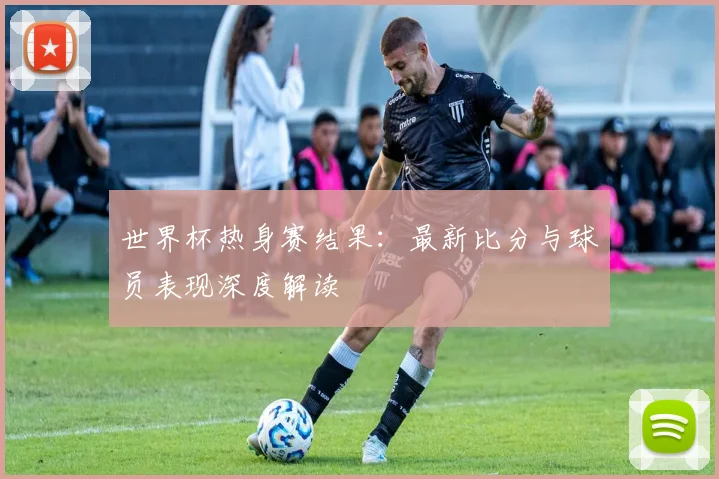 世界杯热身赛结果:最新比分与球员表现深度解读