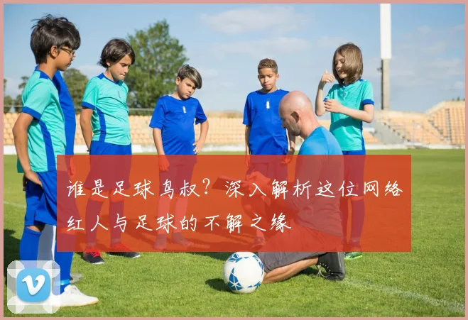 谁是足球鸟叔？深入解析这位网络红人与足球的不解之缘