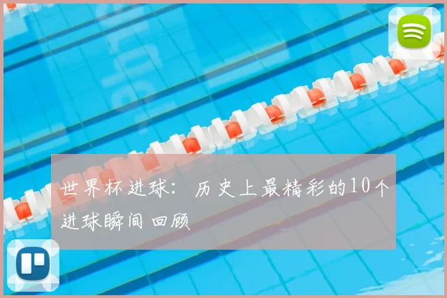 世界杯进球:历史上最精彩的10个进球瞬间回顾